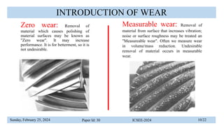 Sunday, February 25, 2024 Paper Id: 30 ICSEE-2024 10/22
INTRODUCTION OF WEAR
Zero wear: Removal of
material which causes polishing of
material surfaces may be known as
"Zero wear". It may increase
performance. It is for betterment, so it is
not undesirable.
Measurable wear: Removal of
material from surface that increases vibration;
noise or surface roughness may be treated an
"Measureable wear". Often we measure wear
in volume/mass reduction. Undesirable
removal of material occurs in measurable
wear.
 
