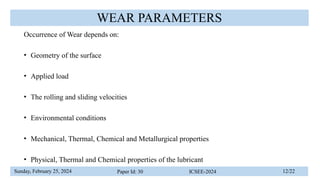 Sunday, February 25, 2024 Paper Id: 30 ICSEE-2024 12/22
WEAR PARAMETERS
Occurrence of Wear depends on:
• Geometry of the surface
• Applied load
• The rolling and sliding velocities
• Environmental conditions
• Mechanical, Thermal, Chemical and Metallurgical properties
• Physical, Thermal and Chemical properties of the lubricant
 