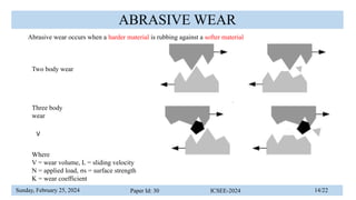 Sunday, February 25, 2024 Paper Id: 30 ICSEE-2024 14/22
ABRASIVE WEAR
Abrasive wear occurs when a harder material is rubbing against a softer material
V
Where
V = wear volume, L = sliding velocity
N = applied load, σs = surface strength
K = wear coefficient
Two body wear
Three body
wear
 