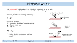 Sunday, February 25, 2024 Paper Id: 30 ICSEE-2024 16/22
EROSIVE WEAR
The impingement of solid particles, or small drops of liquid or gas on the solid
surface cause wear what is known as erosion of materials and components.
Pressure generated due to change in velocity
P = V
𝞓
P = Impact pressure
E = Modulus of elasticity of impacted material
𝞺 = Density of the fluid
V = Velocity
Advantages
• Cutting, drilling and polishing of brittle
material
 