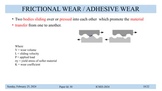 Sunday, February 25, 2024 Paper Id: 30 ICSEE-2024 18/22
FRICTIONAL WEAR / ADHESIVE WEAR
• Two bodies sliding over or pressed into each other which promote the material
• transfer from one to another.
Where
V = wear volume
L = sliding velocity
P = applied load
σy = yield stress of softer material
K = wear coefficient
 