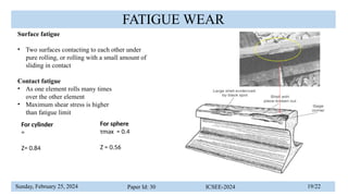 Sunday, February 25, 2024 Paper Id: 30 ICSEE-2024 19/22
FATIGUE WEAR
Surface fatigue
• Two surfaces contacting to each other under
pure rolling, or rolling with a small amount of
sliding in contact
Contact fatigue
• As one element rolls many times
over the other element
• Maximum shear stress is higher
than fatigue limit
For cylinder
=
Z= 0.84
For sphere
τmax = 0.4
Z = 0.56
 