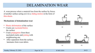 Sunday, February 25, 2024 Paper Id: 30 ICSEE-2024 20/22
DELAMINATION WEAR
A wear process where a material loss from the surface by forces
of another surface acting on it in a sliding motion in the form of
thin sheets.
Mechanisms of delamination wear
• Plastic deformation of the surface
• Cracks are nucleated below
the surface
• Crack propagation from these
nucleated cracks and joining with
neighbouring one
• After separation from the surface,
laminates form wear debris
 
