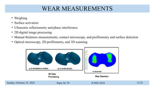Sunday, February 25, 2024 Paper Id: 30 ICSEE-2024 21/22
WEAR MEASUREMENTS
• Weighing
• Surface activation
• Ultrasonic reflectometry and phase interference
• 2D digital image processing
• Manual thickness measurements, contact microscopy, and profilometry and surface detection
• Optical microscopy, 2D profilometry, and 3D scanning
 