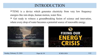 Sunday, February 25, 2024 Paper Id: 30 ICSEE-2024 3/22
INTRODUCTION
TENG is a device which generates electricity from very low frequency
energies like rain drops, human motion, water flow.
 Get ready to witness a groundbreaking fusion of science and innovation,
where every drop of water becomes a potential source of renewable energy.
 