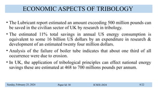 Sunday, February 25, 2024 Paper Id: 30 ICSEE-2024 8/22
ECONOMIC ASPECTS OF TRIBOLOGY
• The Lubricant report estimated an amount exceeding 500 million pounds can
be saved in the civilian sector of UK by research in tribology.
• The estimated 11% total savings in annual US energy consumption is
equivalent to some 16 billion US dollars by an expenditure in research &
development of an estimated twenty four million dollars.
• Analysis of the failure of boiler tube indicates that about one third of all
occurrence were due to erosion.
• In UK, the application of tribological principles can effect national energy
savings these are estimated at 468 to 700 millions pounds per annum.
 