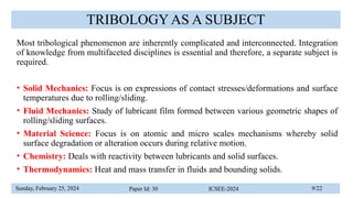 Sunday, February 25, 2024 Paper Id: 30 ICSEE-2024 9/22
TRIBOLOGY AS A SUBJECT
Most tribological phenomenon are inherently complicated and interconnected. Integration
of knowledge from multifaceted disciplines is essential and therefore, a separate subject is
required.
• Solid Mechanics: Focus is on expressions of contact stresses/deformations and surface
temperatures due to rolling/sliding.
• Fluid Mechanics: Study of lubricant film formed between various geometric shapes of
rolling/sliding surfaces.
• Material Science: Focus is on atomic and micro scales mechanisms whereby solid
surface degradation or alteration occurs during relative motion.
• Chemistry: Deals with reactivity between lubricants and solid surfaces.
• Thermodynamics: Heat and mass transfer in fluids and bounding solids.
 
