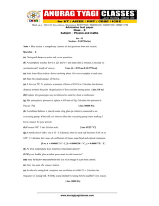 Admission test paper
                                                        Class – X
                                              Subject – Physics and maths

                                                               Set – II
                                                        Section – I (40 Marks)

Note :- This section is compulsory. Answer all the questions from this section.

Question – 1.

(a) Distinguish between scalar and vector quantities.

(b) An aeroplane touches down at 225 km hr-1 and stops after 2 minutes. Calculate (i)

acceleration (ii) length of runway.                 [Ans. (i) – 0.52 ms-2 (ii) 3756 m]

(c) State four effects which a force can bring about. Give two examples in each case.

(d) State two disadvantages of friction.

(e) A force of 525 N, produces a moment of force of 420 N-m. Calculate the shortest

distance between the point of application of force and the turning point. [Ans. 0.8 m]

(f) Explain, why passengers are not allowed to stand in a boat in midstream.

(g) The atmospheric pressure at a place is 650 mm of Hg. Calculate this pressure in

Pascals (Pa).                                                        [Ans. 88400 Pa]

(h) An inflated balloon is placed inside a big glass jar which is connected to an

evacuating pump. What will you observe when the evacuating pump starts working ?

Give a reason for your answer.

(i) Convert 108 º F into Celcius scale.                                [Ans. 42.22 º C]

(j) A metal cube of side 5 cm at 20 º C is heated, when its each side becomes 5.05 cm at

820 º C. Calculate the values of coefficients of linear, superficial and cubical expansion.

                     [Ans. α = 0.0000125 / º C, β = 0.0000250 / º C, γ = 0.0000375 / º C]

(k) At what temperature does water have maximum density?

(l) Why are double glass window panes used in cold countries?

(m) State the factors that determine the size of an image in a pin hole camera.

(n) Give two uses of a concave mirror.

(o) An electric tuning fork completes one oscillation in 0.000125 s. Calculate the

frequency of tuning fork. Will the sound emitted by tuning fork be audible? Give reason.

                                                    [Ans. 8000 Hz]



                -------------------------------------------------------------------------------------------------------
                                              www.anuragtyagiclasses.com
 