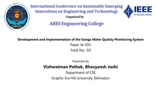Development and Implementation of the Ganga Water Quality Monitoring System
Paper Id: 655
Track No.: 5D
Presented By
Vishwatman Pathak, Bhavyansh Joshi
Department of CSE
Graphic Era Hill University, Dehradun
 