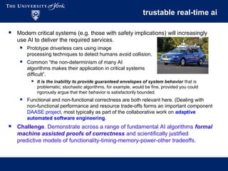 trustable real-time ai
 Modern critical systems (e.g. those with safety implications) will increasingly
use AI to deliver the required services.
 Prototype driverless cars using image
processing techniques to detect humans avoid collision.
 Common “the non-determinism of many AI
algorithms makes their application in critical systems
difficult”.
 It is the inability to provide guaranteed envelopes of system behavior that is
problematic; stochastic algorithms, for example, would be fine, provided you could
rigorously argue that their behavior is satisfactorily bounded.
 Functional and non-functional correctness are both relevant here. (Dealing with
non-functional performance and resource trade-offs forms an important component
DAASE project, most typically as part of the collaborative work on adaptive
automated software engineering.
 Challenge. Demonstrate across a range of fundamental AI algorithms formal
machine assisted proofs of correctness and scientifically justified
predictive models of functionality-timing-memory-power-other tradeoffs.
 