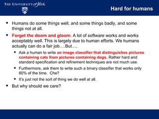 Hard for humans
 Humans do some things well, and some things badly, and some
things not at all.
 Forget the doom and gloom. A lot of software works and works
acceptably well. This is largely due to human efforts. We humans
actually can do a fair job….But….
 Ask a human to write an image classifier that distinguishes pictures
containing cats from pictures containing dogs. Rather hard and
standard specification and refinement techniques are not much use.
 Furthermore, ask them to write such a binary classifier that works only
80% of the time. Che?
 It’s just not the sort of thing we do well at all.
 But why should we care?
 