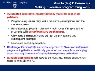 Vive la (les) Difference(s)
Making n-version programming work!
 Automated programming may actually make the idea more
palatable.
 Programming teams may make the same assumptions and the
same mistakes
 But automated program discovery techniques can give sets of
programs with complementary weaknesses.
 Only need the majority to be correct on any training and
subsequent example.
 Ensemble based approaches…
 Challenge. Demonstrate a credible approach to N-version automated
programming that is scientifically grounded and capable of satisfying
assurance requirements of appropriate regulatory authorities.
 Suitable applications will have to be identified. This challenge has
roots in both SE and AI.
 