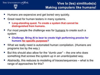 Vive la (les) similitude(s)
Making computers like humans!
 Humans are expensive and get bored very quickly.
 Great need for human testers in many systems.
 Long-standing quest. To create a system that cannot be
distinguished from humans.
 For most people the challenge was for humans to create such a
system
 Challenge. Bring AI to bear to create high performing proxies for
humans for specific purposes?
 What we really need is automated human compilation. (Humans are
programs too by the way.)
 But this should also allow for the “dumb user” – the one who does
something that screws the system up in an unanticipated way.
 Abstractly, this reduces to modeling of traces/sequences – what is the
range of approaches for this?
 