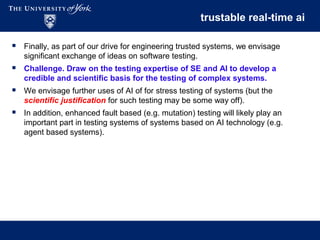 trustable real-time ai
 Finally, as part of our drive for engineering trusted systems, we envisage
significant exchange of ideas on software testing.
 Challenge. Draw on the testing expertise of SE and AI to develop a
credible and scientific basis for the testing of complex systems.
 We envisage further uses of AI of for stress testing of systems (but the
scientific justification for such testing may be some way off).
 In addition, enhanced fault based (e.g. mutation) testing will likely play an
important part in testing systems of systems based on AI technology (e.g.
agent based systems).
 