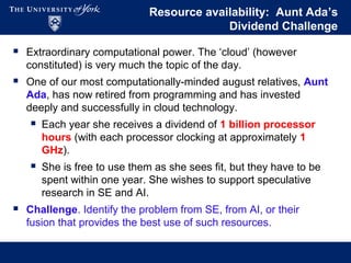 Resource availability: Aunt Ada’s
Dividend Challenge
 Extraordinary computational power. The ‘cloud’ (however
constituted) is very much the topic of the day.
 One of our most computationally-minded august relatives, Aunt
Ada, has now retired from programming and has invested
deeply and successfully in cloud technology.
 Each year she receives a dividend of 1 billion processor
hours (with each processor clocking at approximately 1
GHz).
 She is free to use them as she sees fit, but they have to be
spent within one year. She wishes to support speculative
research in SE and AI.
 Challenge. Identify the problem from SE, from AI, or their
fusion that provides the best use of such resources.
 