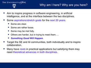 Why am I here? Why are you here?
 Aim to inspire progress in software engineering, in artificial
intelligence, and at the interface between the two disciplines.
 Some aspirations/stretch goals for the next 20 years.
 Some are clear.
 Some are rather loose.
 Some may be met fully.
 Others are harder, but in trying to meet them….
 Something Good Will Happen.
 Target the SE and AI communities, both individually and to inspire
collaboration.
 Many have roots in practical applications but satisfying them may
need theoretical advances in both disciplines.
 