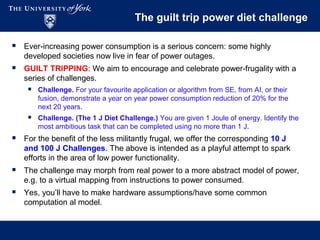 The guilt trip power diet challenge
 Ever-increasing power consumption is a serious concern: some highly
developed societies now live in fear of power outages.
 GUILT TRIPPING: We aim to encourage and celebrate power-frugality with a
series of challenges.
 Challenge. For your favourite application or algorithm from SE, from AI, or their
fusion, demonstrate a year on year power consumption reduction of 20% for the
next 20 years.
 Challenge. (The 1 J Diet Challenge.) You are given 1 Joule of energy. Identify the
most ambitious task that can be completed using no more than 1 J.
 For the benefit of the less militantly frugal, we offer the corresponding 10 J
and 100 J Challenges. The above is intended as a playful attempt to spark
efforts in the area of low power functionality.
 The challenge may morph from real power to a more abstract model of power,
e.g. to a virtual mapping from instructions to power consumed.
 Yes, you’ll have to make hardware assumptions/have some common
computation al model.
 