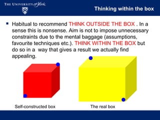 Thinking within the box
 Habitual to recommend THINK OUTSIDE THE BOX . In a
sense this is nonsense. Aim is not to impose unnecessary
constraints due to the mental baggage (assumptions,
favourite techniques etc.). THINK WITHIN THE BOX but
do so in a way that gives a result we actually find
appealing.
Self-constructed box The real box
 
