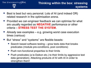 Thinking within the box: stressing
systems
 Best is best but very personal. Lots of AI (and indeed OR)
related research in the optimisation arena.
 Provided we can engineer feedback we can optimise for what
are usually regarded as NEGATIVE performance or other
criteria – STRESS TEST THE SYSTEM.
 Already see examples – e.g. growing worst case execution
times (various)
 But “stress” and “systems” are flexible beasts:
 Search based software testing – grow tests data that breaks
predicates (module pre-conditions, post conditions)
 Push non-functional properties to their limits
 Push predicates (a la Daikon etc.) to their limits by aggressive test
data generation). Attacking products of AI with AI in order to
strengthen them!
 