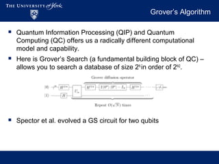 Grover’s Algorithm
 Quantum Information Processing (QIP) and Quantum
Computing (QC) offers us a radically different computational
model and capability.
 Here is Grover’s Search (a fundamental building block of QC) –
allows you to search a database of size 2N
in order of 2N/2
.
 Spector et al. evolved a GS circuit for two qubits
 