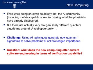 New Computing
 If we were being cruel we could say that the AI community
(including me!) is capable of re-discovering what the physicists
have already discovered.
 But there are actually very few genuinely different quantum
algorithms around. A real opportunity….
 Challenge. Using AI techniques generate new quantum
algorithms to solve problems of acknowledged importance.
 Question: what does the new computing offer current
software engineering in terms of verification capability?
 