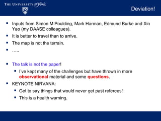 Deviation!
 Inputs from Simon M Poulding, Mark Harman, Edmund Burke and Xin
Yao (my DAASE colleagues).
 It is better to travel than to arrive.
 The map is not the terrain.
 …..
 The talk is not the paper!
 I’ve kept many of the challenges but have thrown in more
observational material and some questions.
 KEYNOTE NIRVANA:
 Get to say things that would never get past referees!
 This is a health warning.
 