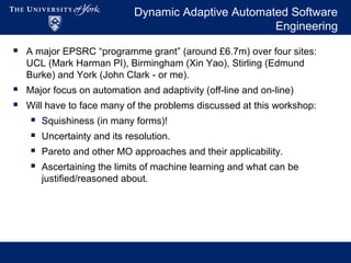 Dynamic Adaptive Automated Software
Engineering
 A major EPSRC “programme grant” (around £6.7m) over four sites:
UCL (Mark Harman PI), Birmingham (Xin Yao), Stirling (Edmund
Burke) and York (John Clark - or me).
 Major focus on automation and adaptivity (off-line and on-line)
 Will have to face many of the problems discussed at this workshop:
 Squishiness (in many forms)!
 Uncertainty and its resolution.
 Pareto and other MO approaches and their applicability.
 Ascertaining the limits of machine learning and what can be
justified/reasoned about.
 