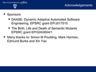 Acknowledgements
 Sponsors
 DAASE: Dynamic Adaptive Automated Software
Engineering. EPSRC grant EP/J017515
 The Birth, Life and Death of Semantic Mutants
EPSRC grant EP/G043604/1
 Many thanks to: Simon M Poulding, Mark Harman,
Edmund Burke and Xin Yao
 