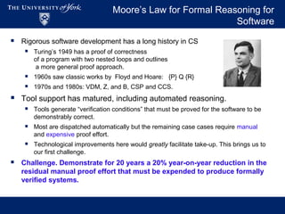 Moore’s Law for Formal Reasoning for
Software
 Rigorous software development has a long history in CS
 Turing’s 1949 has a proof of correctness
of a program with two nested loops and outlines
a more general proof approach.
 1960s saw classic works by Floyd and Hoare: {P} Q {R}
 1970s and 1980s: VDM, Z, and B, CSP and CCS.
 Tool support has matured, including automated reasoning.
 Tools generate “verification conditions” that must be proved for the software to be
demonstrably correct.
 Most are dispatched automatically but the remaining case cases require manual
and expensive proof effort.
 Technological improvements here would greatly facilitate take-up. This brings us to
our first challenge.
 Challenge. Demonstrate for 20 years a 20% year-on-year reduction in the
residual manual proof effort that must be expended to produce formally
verified systems.
 