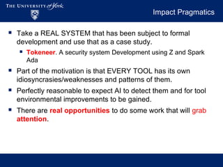 Impact Pragmatics
 Take a REAL SYSTEM that has been subject to formal
development and use that as a case study.
 Tokeneer. A security system Development using Z and Spark
Ada
 Part of the motivation is that EVERY TOOL has its own
idiosyncrasies/weaknesses and patterns of them.
 Perfectly reasonable to expect AI to detect them and for tool
environmental improvements to be gained.
 There are real opportunities to do some work that will grab
attention.
 