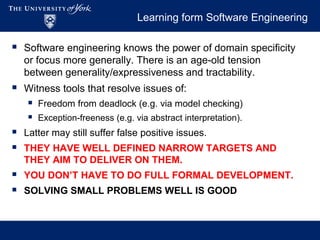 Learning form Software Engineering
 Software engineering knows the power of domain specificity
or focus more generally. There is an age-old tension
between generality/expressiveness and tractability.
 Witness tools that resolve issues of:
 Freedom from deadlock (e.g. via model checking)
 Exception-freeness (e.g. via abstract interpretation).
 Latter may still suffer false positive issues.
 THEY HAVE WELL DEFINED NARROW TARGETS AND
THEY AIM TO DELIVER ON THEM.
 YOU DON’T HAVE TO DO FULL FORMAL DEVELOPMENT.
 SOLVING SMALL PROBLEMS WELL IS GOOD
 