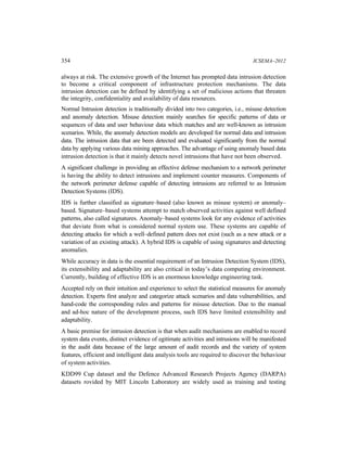354 ICSEMA–2012
always at risk. The extensive growth of the Internet has prompted data intrusion detection
to become a critical component of infrastructure protection mechanisms. The data
intrusion detection can be defined by identifying a set of malicious actions that threaten
the integrity, confidentiality and availability of data resources.
Normal Intrusion detection is traditionally divided into two categories, i.e., misuse detection
and anomaly detection. Misuse detection mainly searches for specific patterns of data or
sequences of data and user behaviour data which matches and are well-known as intrusion
scenarios. While, the anomaly detection models are developed for normal data and intrusion
data. The intrusion data that are been detected and evaluated significantly from the normal
data by applying various data mining approaches. The advantage of using anomaly based data
intrusion detection is that it mainly detects novel intrusions that have not been observed.
A significant challenge in providing an effective defense mechanism to a network perimeter
is having the ability to detect intrusions and implement counter measures. Components of
the network perimeter defense capable of detecting intrusions are referred to as Intrusion
Detection Systems (IDS).
IDS is further classified as signature–based (also known as misuse system) or anomaly–
based. Signature–based systems attempt to match observed activities against well defined
patterns, also called signatures. Anomaly–based systems look for any evidence of activities
that deviate from what is considered normal system use. These systems are capable of
detecting attacks for which a well–defined pattern does not exist (such as a new attack or a
variation of an existing attack). A hybrid IDS is capable of using signatures and detecting
anomalies.
While accuracy in data is the essential requirement of an Intrusion Detection System (IDS),
its extensibility and adaptability are also critical in today’s data computing environment.
Currently, building of effective IDS is an enormous knowledge engineering task.
Accepted rely on their intuition and experience to select the statistical measures for anomaly
detection. Experts first analyze and categorize attack scenarios and data vulnerabilities, and
hand-code the corresponding rules and patterns for misuse detection. Due to the manual
and ad-hoc nature of the development process, such IDS have limited extensibility and
adaptability.
A basic premise for intrusion detection is that when audit mechanisms are enabled to record
system data events, distinct evidence of egitimate activities and intrusions will be manifested
in the audit data because of the large amount of audit records and the variety of system
features, efficient and intelligent data analysis tools are required to discover the behaviour
of system activities.
KDD99 Cup dataset and the Defence Advanced Research Projects Agency (DARPA)
datasets rovided by MIT Lincoln Laboratory are widely used as training and testing
 