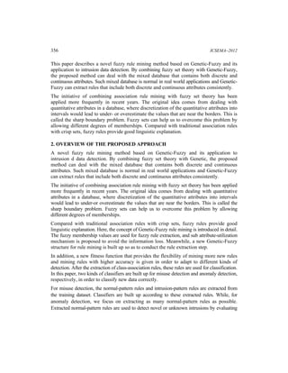 356 ICSEMA–2012
This paper describes a novel fuzzy rule mining method based on Genetic-Fuzzy and its
application to intrusion data detection. By combining fuzzy set theory with Genetic-Fuzzy,
the proposed method can deal with the mixed database that contains both discrete and
continuous attributes. Such mixed database is normal in real world applications and Genetic-
Fuzzy can extract rules that include both discrete and continuous attributes consistently.
The initiative of combining association rule mining with fuzzy set theory has been
applied more frequently in recent years. The original idea comes from dealing with
quantitative attributes in a database, where discretization of the quantitative attributes into
intervals would lead to under- or overestimate the values that are near the borders. This is
called the sharp boundary problem. Fuzzy sets can help us to overcome this problem by
allowing different degrees of memberships. Compared with traditional association rules
with crisp sets, fuzzy rules provide good linguistic explanation.
2. OVERVIEW OF THE PROPOSED APPROACH
A novel fuzzy rule mining method based on Genetic-Fuzzy and its application to
intrusion d data detection. By combining fuzzy set theory with Genetic, the proposed
method can deal with the mixed database that contains both discrete and continuous
attributes. Such mixed database is normal in real world applications and Genetic-Fuzzy
can extract rules that include both discrete and continuous attributes consistently.
The initiative of combining association rule mining with fuzzy set theory has been applied
more frequently in recent years. The original idea comes from dealing with quantitative
attributes in a database, where discretization of the quantitative attributes into intervals
would lead to under-or overestimate the values that are near the borders. This is called the
sharp boundary problem. Fuzzy sets can help us to overcome this problem by allowing
different degrees of memberships.
Compared with traditional association rules with crisp sets, fuzzy rules provide good
linguistic explanation. Here, the concept of Genetic-Fuzzy rule mining is introduced in detail.
The fuzzy membership values are used for fuzzy rule extraction, and sub attribute-utilization
mechanism is proposed to avoid the information loss. Meanwhile, a new Genetic-Fuzzy
structure for rule mining is built up so as to conduct the rule extraction step.
In addition, a new fitness function that provides the flexibility of mining more new rules
and mining rules with higher accuracy is given in order to adapt to different kinds of
detection. After the extraction of class-association rules, these rules are used for classification.
In this paper, two kinds of classifiers are built up for misuse detection and anomaly detection,
respectively, in order to classify new data correctly.
For misuse detection, the normal-pattern rules and intrusion-pattern rules are extracted from
the training dataset. Classifiers are built up according to these extracted rules. While, for
anomaly detection, we focus on extracting as many normal-pattern rules as possible.
Extracted normal-pattern rules are used to detect novel or unknown intrusions by evaluating
 