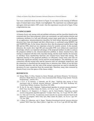A Study on Genetic-Fuzzy Based Automatic Intrusion Detection on Network Datasets 361
Test were conducted which are shown in Figure 3a was taken on the training of different
types of trained input versus Attacks were highlighted. The experiment was conducted again
and again which provided a 100% result. Also the experiment was proved in Figure 3b has
a high detection rate.
5. CONCLUSION
A Genetic-Fuzzy rule mining with sub attribute utilization and the classifiers based on the
extracted rules have been proposed, which can consistently use and combine discrete and
continuous attributes in a rule and efficiently extract many good rules for classification.
As an application, intrusion-detection classifiers for both misuse detection and anomaly
detection have been developed and their effectiveness is confirmed using KDD99 Cup
and DARPA98 data. In the misuse detection show that the proposed method shows high
DR and low PFR, which are two important criteria for security systems. In the anomaly
detection, the results show high DR and reasonable PFR even without pre experienced
knowledge, which is an important advantage of the proposed method. In order to analyze
the proposed method in the intrusion-detection problem in detail, Genetic-Fuzzy data
mining is compared with that with crisp data mining, and the result clarifies the necessity
to introduce fuzzy membership functions into Genetic-Fuzzy based data mining. The
important function of the proposed method is to efficiently extract many rules that are
statistically significant and they can be used for several purposes. The matching of a new
connection with the normal rules and the intrusion rules are calculated, respectively, and
the connection is classified into the normal class or intrusion class. When we use the rules
for anomaly detection, only the rules of the normal connections are used to calculate the
deviation of a new connection from the normal data. Therefore, many rules extracted by
Genetic-Fuzzy cover the spaces of the classes widely.
REFERENCES
[1] Shingo Mabu, Ci Chen, Nannan Lu, Kaoru Shimada, and Kotaro Hirasawa “An Intrusion-
Detection Model Based on Fuzzy Class-Association-Rule Mining Using Genetic Network
Programming “, January 2011.
[2] J. G.-P. A. El Semaray, J. Edmonds, and M. Papa, “Applying data mining of fuzzy
association rules to network intrusion detection,” presented at the IEEE Workshop Inf.,
United States Military Academy, West Point, NY, 2006.
[3] W. Hu, W. Hu, and S. Maybank, “Adaboost-based algorithm for network intrusion detection,”
IEEE Trans. Syst.,Man, Cybern. B, Cybern., vol. 38, no. 2, pp. 577–583, Apr. 2008.
[4] Z. Bankovi´c, D. Stepanovi´c, S. Bojani´c, and O. Nieto-Taladriz, “Improving network
security using genetic algorithm approach,” Comput. Elect. Eng., vol. 33, pp. 438–451, 2007.
[5] S.-J. Han and S.-B. Cho, “Evolutionary neural networks for anomaly detection based on the
behaviour of a program,” IEEE Trans. Syst., Man, Cybern. B, Cybern., vol. 36, no. 3, pp. 559–
570, Jun. 2006.
[6] J. Zhang, M. Zulkernine, and A. Haque, “Random-forestsbased network intrusion detection
systems,” IEEE Trans. Syst., Man, Cybern. C, Appl. Rev., vol. 38, no. 5, pp. 649–659, Sep. 2008.
 