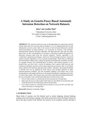 A Study on Genetic-Fuzzy Based Automatic Intrusion Detection on Network Datasets 353
A Study on Genetic-Fuzzy Based Automatic
Intrusion Detection on Network Datasets
Jabez1
and Anadha Mala2
1
Sathyabama University, India
2
St. Joseph’s College of Engineering, India
E-mail: 1
jabezme@gmail.com
ABSTRACT: The intrusion detection aims at distinguishing the attack data and the
normal data from the network pattern database. It is an indispensable part of the
information security system. Due to the variety of network data behaviours and the
rapid development of attack fashions, it is necessary to develop a fast machine-
learning-based intrusion detection algorithm with high detection rates and low false-
alarm rates. In this correspondence, we propose a novel fuzzy method with genetic for
detecting intrusion data from the network database. Genetic algorithm is an
evolutionary optimization technique, which uses Directed graph structures instead of
strings in genetic algorithm or trees in genetic programming, which leads to enhancing
the representation ability with a compact programs derived from the reusability of nodes
in a graph structure. By combining fuzzy set theory with Genetic proposes a new
method that can deal with a mixed of database that contains both discrete and
continuous attributes and also extract many important association rules to contribute
and to enhance the Intrusion data detections ability. Therefore, the proposed method
is flexible and can be applied for both misuse and anomaly detection in data-
intrusion-detection problems. Also the incomplete database will include some of the
missing data in some tuples and however, the proposed methods by applying some rules
to extract these tuples. The Genetic-Fuzzy presents a data Intrusion Detection Systems
for recovering data. It also include following steps in Genetic-Fuzzy rules:
• Process data model as a mathematical representation for Normal data.
• Improving the process data model which improves the Model of normal data and
it should represent the underlying truth of normal Data.
• Uses cluster centers or centroids and use distances away from the centroids and
convert the Data to Training Data.
Keywords: Intrusion, Centroids, Tuples.
1. INTRODUCTION
Many kinds of systems over the Internet such as online shopping, Internet banking,
trading stocks and foreign exchange, and online auction have been developed. However,
due to the open society of the Internet, the security of our computer systems and data is
 