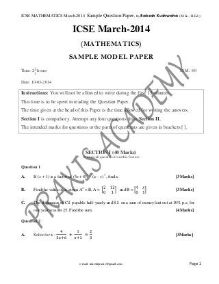 ICSE MATHEMATICS March,2014 Sample Question Paper, By Rakesh Kushwaha (M.Sc.; B.Ed.)

ICSE March-2014
(MATHEMATICS)
SAMPLE MODEL PAPER
Time: 2 hours

M.M.: 80

Date: 10-03-2014

Instructions: You will not be allowed to write during the first 15 minutes.
This time is to be spent in reading the Question Paper.
The time given at the head of this Paper is the time allowed for writing the answers.
Section I is compulsory. Attempt any four questions from Section II.
The intended marks for questions or the parts of questions are given in brackets [ ].

SECTION I (40 Marks)
Attempt all questions from this Section

Question 1
A.

If (x + 1) is a factor of (5x + 8)3 – (a – x) 3, find a.

B.

Find the value of x, given A2 = B, A =

C.

The difference of C.I. payable half-yearly and S.I. on a sum of money lent out at 10% p.a. for

[3 Marks]
and B =

one year was Rs 25. Find the sum.

[3 Marks]

[4 Marks]

Question 2
A.

Solve for x :

+

=

e-mail: rakeshpraxis@gmail.com

[3Marks]

Page: 1

 