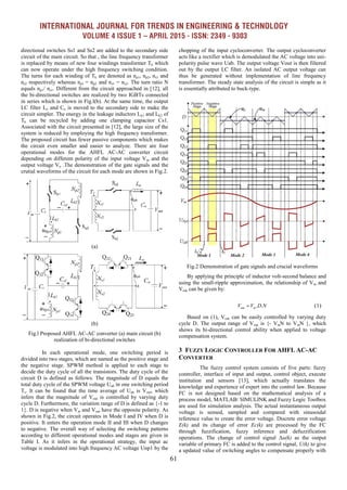 INTERNATIONAL JOURNAL FOR TRENDS IN ENGINEERING & TECHNOLOGY
VOLUME 4 ISSUE 1 – APRIL 2015 - ISSN: 2349 - 9303
61
directional switches Ss1 and Ss2 are added to the secondary side
circuit of the main circuit. So that , the line frequency transformer
is replaced by means of new four windings transformer Tk which
can now operate under the high frequency switching condition.
The turns for each winding of Tk are denoted as np1, np2, ns1 and
ns2 respectively whereas np1 = np2 and ns1 = ns2. The turn ratio N
equals np1/ ns1. Different from the circuit approached in [12], all
the bi-directional switches are realized by two IGBTs connected
in series which is shown in Fig.l(b). At the same time, the output
LC filter Lo and Co is moved to the secondary side to make the
circuit simpler. The energy in the leakage inductors Lk1 and Lk2 of
Tk can be recycled by adding one clamping capacitor Cs1.
Associated with the circuit presented in [12], the large size of the
system is reduced by employing the high frequency transformer.
The proposed circuit has fewer passive components which makes
the circuit even smaller and easier to analyze. There are four
operational modes for the AHFL AC-AC converter circuit
depending on different polarity of the input voltage Vin and the
output voltage Vo .The demonstration of the gate signals and the
crutial waveforms of the circuit for each mode are shown in Fig.2.
(a)
(b)
Fig.l Proposed AHFL AC-AC converter (a) main circuit (b)
realization of bi-directional switches
In each operational mode, one switching period is
divided into two stages, which are named as the positive stage and
the negative stage. SPWM method is applied to each stage to
decide the duty cycle of all the transistors. The duty cycle of the
circuit D is defined as follows: The magnitude of D equals the
total duty cycle of the SPWM voltage Uab in one switching period
Ts. It can be found that the time average of Uab is Vout, which
infers that the magnitude of Vout is controlled by varying duty
cycle D. Furthermore, the variation range of D is defined as {-1 to
1}. D is negative when Vin and Vout have the opposite polarity. As
shown in Fig.2, the circuit operates in Mode I and IV when D is
positive. It enters the operation mode II and III when D changes
to negative. The overall way of selecting the switching patterns
according to different operational modes and stages are given in
Table I. As it infers in the operational strategy, the input ac
voltage is modulated into high frequency AC voltage Unp1 by the
chopping of the input cycloconverter. The output cycloconverter
acts like a rectifier which is demodulated the AC voltage into uni-
polarity pulse wave Uab. The output voltage Vout is then filtered
out by the output LC filter. An isolated AC output voltage can
thus be generated without implementation of line frequency
transformer. The steady state analysis of the circuit is simple as it
is essentially attributed to buck-type.
Fig.2 Demonstration of gate signals and crucial waveforms
By applying the principle of inductor volt-second balance and
using the small-ripple approximation, the relationship of Vin and
Vout can be given by:
. .out inV V D N
Based on (1), Vout can be easily controlled by varying duty
cycle D. The output range of Vout is {- VinN to VinN }, which
shows its bi-directional control ability when applied to voltage
compensation system.
3 FUZZY LOGIC CONTROLLER FOR AHFL AC-AC
CONVERTER
The fuzzy control system consists of five parts: fuzzy
controller, interface of input and output, control object, execute
institution and sensors [13], which actually translates the
knowledge and experience of expert into the control law. Because
FC is not designed based on the mathematical analysis of a
process model, MATLAB/ SIMULINK and Fuzzy Logic Toolbox
are used for simulation analysis. The actual instantaneous output
voltage is sensed, sampled and compared with sinusoidal
reference value to create the error voltage. Discrete error voltage
E(k) and its change of error Ec(k) are processed by the FC
through fuzzification, fuzzy inference and defuzzification
operations. The change of control signal Δu(k) as the output
variable of primary FC is added to the control signal, U(k) to give
a updated value of switching angles to compensate properly with
(1)
 
