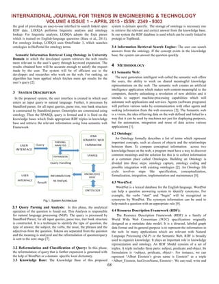 INTERNATIONAL JOURNAL FOR TRENDS IN ENGINEERING & TECHNOLOGY
VOLUME 4 ISSUE 1 – APRIL 2015 - ISSN: 2349 - 9303
68
the goal of providing an easy-to-use interface to search linked open
RDF data. LODQA performs linguistic analysis and ontology
lookup. For linguistic analysis, LODQA adopts the Enju parser
which is trained on English-language questions (Hara et al., 2011).
For ontology lookup, LODQA uses OntoFinder 3, which searches
ontologies in BioPortal for ontology terms.
Semantic Information Retrieval Using Ontology in University
Domain in which the developed system retrieves the web results
more relevant to the user’s query through keyword expansion. The
results obtained here will be accurate enough to satisfy the request
made by the user. The system will be of efficient use to the
developers and researches who work on the web. For ranking, an
algorithm has been applied which fetches more apt results for the
user’s query [2].
3 SYSTEM DESCRIPTION
In the proposed system, the user interface is created in which user
enters an input query in natural language. Further, it processes by
Standford parser, for all input queries, parse tree, tree bank structure
is constructed by Standford parser. Ontotriples are constructed using
ontology. Then the SPARQL query is formed and it is fired on the
knowledge bases which finds appropriate RDF triples in knowledge
base and retrieve the relevant information using Jena semantic web
Framework.
Fig.1. System Architecture
3.1 Query Parsing and Analysis: In this phase, the analytical
operation of the question is found out. This Analysis is responsible
for natural language processing (NLP). The query is processed by
Standford Parser, for all input queries, parse tree, tree bank structure
is constructed. It is a technique to identify the type of question, the
type of answer, the subject, the verbs, the noun, the phrases and the
adjectives from the question. Tokens are separated from the question
and the meaning is analyzed and the reformulation of question/query
is sent to the next stage [7].
3.2 Reformulation and Classification of Query: In this phase,
the reformulation of query that is further expansion is generated with
the help of WordNet or a domain specific local dictionary.
3.3 Knowledge Base: The Knowledge Base of this proposed
system is domain specific. The storage of ontology is necessary one
to retrieve the relevant and correct answer from the knowledge base.
In our system the RDF database is used which can be easily linked in
protégé or TopBraid.
3.4 Information Retrieval Search Engine: The user can search
answers from the ontology. If the concept exists in the knowledge
base, the system can answer the question quickly.
4 METHODOLOGY
4.1 Semantic Web:
The next generation intelligent web called the semantic web offers
the users, the ability to work on shared meaningful knowledge
representations on the web. The semantic web creates an artificial
intelligence application which makes web content meaningful to the
computers, thereby unleashing a revolution of new abilities and it
intends to support machine-processing capabilities which will
automate web applications and services. Agents (software programs)
will perform various tasks by communication with other agents and
seeking information from the web resources [2]. The Semantic web
is a vision, the idea of having data on the web defined and linked in a
way that it can be used by machines not just for displaying purposes,
but for automation, integration and reuse of data across various
applications [3].
4.2 Ontology:
An Ontology formally describes a list of terms which represent
important concepts, such as classes of objects and the relationships
between them. To compare conceptual information across two
knowledge bases on the web, a program must have a way to discover
common meanings and the solution for this is to collect information
at a common place called Ontologies. Building an Ontology is
divided into three steps: ontology capture, ontology coding and
possible integration with existing ontologies [2]. An Ontology life
cycle involves steps like specification, conceptualization,
formalization, integration, implementation and maintenance [8].
4.3 WordNet:
WordNet is a lexical database for the English language. WordNet
can help a question answering system to identify synonyms. For
example, the verbs “start” and “begin” will be recognized as
synonyms by WordNet. The synonym information can be used to
help match a question with an appropriate rule [9].
4.4 Resource Description Framework (RDF):
The Resource Description Framework (RDF) is a family of
World Wide Web Consortium (W3C) specifications originally
designed as a metadata data model. It is a directed, labeled graph
data format and its general-purpose is to represent the information in
the web. In many applications which are relevant with Natural
Language Processing (NLP) or the Semantic Web, RDF is broadly
used to organize knowledge. It plays an important role in knowledge
representation and ontology. An RDF Model consists of a set of
triples. A triple includes three parts: subject, predicate and object. Its
formulation is <subject, predicate, object>. For instance, we can
represent “Albert Einstein’s given name is Einstein” as a triple
<Albert_Einstein, hasGivenName, Einstein>. We can read, write and
 