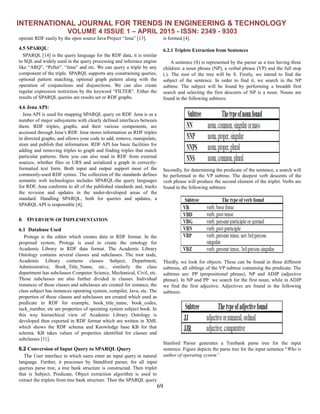 INTERNATIONAL JOURNAL FOR TRENDS IN ENGINEERING & TECHNOLOGY
VOLUME 4 ISSUE 1 – APRIL 2015 - ISSN: 2349 - 9303
69
operate RDF easily by the open source Java Project “Jena” [13].
4.5 SPARQL:
SPARQL [14] is the query language for the RDF data, it is similar
to SQL and widely used in the query processing and inference engine
like “ARQ”, “Pellet”, “Jena” and etc. We can query a triple by any
component of the triple. SPARQL supports any constraining queries,
optional pattern matching, optional graph pattern along with the
operation of conjunctions and disjunctions. We can also create
regular expression restriction by the keyword “FILTER”. Either the
results of SPARQL queries are results set or RDF graphs.
4.6 Jena API:
Jena API is used for mapping SPARQL query on RDF. Jena is as a
number of major subsystems with clearly defined interfaces between
them. RDF triples, graphs, and their various components, are
accessed through Jena’s RDF. Jena stores information as RDF triples
in directed graphs, and allows your code to add, remove, manipulate,
store and publish that information. RDF API has basic facilities for
adding and removing triples to graph and finding triples that match
particular patterns. Here you can also read in RDF from external
sources, whether files or URS and serialized a graph in correctly-
formatted text form. Both input and output support most of the
commonly-used RDF syntax. The collection of the standards defines
semantic web technologies includes SPARQL-the query languages
for RDF, Jena conforms to all of the published standards and, tracks
the revision and updates in the under-developed areas of the
standard. Handling SPARQL, both for queries and updates, a
SPARQL API is responsible [4].
6 OVERVIEW OF IMPLEMENTATION
6.1 Database Used
Protege is the editor which creates data in RDF format. In the
proposed system, Protege is used to create the ontology for
Academic Library in RDF data format. The Academic Library
Ontology contains several classes and subclasses. The root node,
Academic Library contains classes Subject, Department,
Administrative, Book_Title_Name, etc., similarly the class
department has subclasses Computer Science, Mechanical, Civil, etc.
Those subclasses are also further divided in classes. Individual
instances of those classes and subclasses are created for instance, the
class subject has instances operating system, compiler, Java, etc. The
properties of those classes and subclasses are created which used as
predicate in RDF for example, book_title_name, book_codes,
rack_number, etc are properties of operating system subject book. In
this way hierarchical view of Academic Library Ontology is
developed then exported in RDF format which are written in XML
which shows the RDF schema and Knowledge base KB for that
schema. KB takes values of properties identified for classes and
subclasses [11].
6.2 Conversion of Input Query to SPARQL Query
The User interface in which users enter an input query in natural
language. Further, it processes by Standford parser, for all input
queries parse tree, a tree bank structure is constructed. Then triplet
that is Subject, Predicate, Object extraction algorithm is used to
extract the triplets from tree bank structure. Then the SPARQL query
is formed [4].
6.2.1 Triplets Extraction from Sentences
A sentence (S) is represented by the parser as a tree having three
children: a noun phrase (NP), a verbal phrase (VP) and the full stop
(.). The root of the tree will be S. Firstly, we intend to find the
subject of the sentence. In order to find it, we search in the NP
subtree. The subject will be found by performing a breadth first
search and selecting the first descents of NP is a noun. Nouns are
found in the following subtrees:
Secondly, for determining the predicate of the sentence, a search will
be performed in the VP subtree. The deepest verb descents of the
verb phrase will produce the second element of the triplet. Verbs are
found in the following subtrees:
Thirdly, we look for objects. These can be found in three different
subtrees, all siblings of the VP subtree containing the predicate. The
subtrees are: PP (prepositional phrase), NP and ADJP (adjective
phrase). In NP and PP we search for the first noun, while in ADJP
we find the first adjective. Adjectives are found in the following
subtrees:
Stanford Parser generates a Treebank parse tree for the input
sentence. Figure depicts the parse tree for the input sentence “Who is
author of operating system”.
 