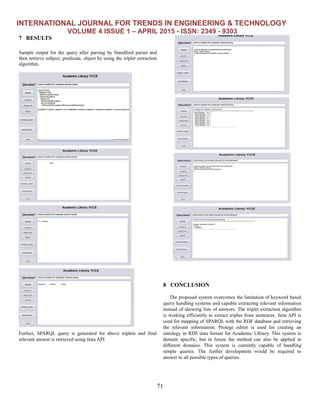 INTERNATIONAL JOURNAL FOR TRENDS IN ENGINEERING & TECHNOLOGY
VOLUME 4 ISSUE 1 – APRIL 2015 - ISSN: 2349 - 9303
71
7 RESULTS
Sample output for the query after parsing by Standford parser and
then retrieve subject, predicate, object by using the triplet extraction
algorithm.
Further, SPARQL query is generated for above triplets and final
relevant answer is retrieved using Jena API
8 CONCLUSION
The proposed system overcomes the limitation of keyword based
query handling systems and capable extracting relevant information
instead of showing lists of answers. The triplet extraction algorithm
is working efficiently to extract triples from sentences. Jena API is
used for mapping of SPARQL with the RDF database and retrieving
the relevant information. Protege editor is used for creating an
ontology in RDF data format for Academic Library. This system is
domain specific, but in future the method can also be applied in
different domains. This system is currently capable of handling
simple queries. The further development would be required to
answer to all possible types of queries.
 