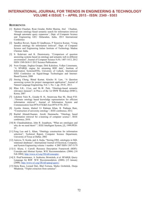 INTERNATIONAL JOURNAL FOR TRENDS IN ENGINEERING & TECHNOLOGY
VOLUME 4 ISSUE 1 – APRIL 2015 - ISSN: 2349 - 9303
72
.
REFERENCES
[1] Rashmi Chauhan, Ryan Goudar, Robin Sharma, Atul Chauhan,
“Domain ontology based semantic search for information retrieval
through automatic query expansion”, Dept. of Computer Science
and Engineering GEU Deharadun, India, 2013 International
Conference
[2] Sandhya Revuri, Sujata R Upadhyaya, P Sreeniva Kumar, “Using
domain ontology for information retrieval”, Dept. of Computer
Science and Engineering Indian Institute of Technology Madras
Chennai- India.
[3] S. Kalaivani and K. Duraiswamy, “Comparison of question
answering systems based on ontology and semantic web in different
environment”, Journal of Computer Science 8 (9): 1407-1413, 2012
ISSN 1549-3636 © 2012 Science Publications
[4] Sven Groppe, Jinghua Groppe, Dirk Kukulenz, Volker Linnemann,
“A SPARQL engine for streaming RDF data”, Institute of
Information Systems(IFIS), University of Lubeck, International
IEEE Conference on Signal-Image Technologies and Internet-
Based System, 2008
[5] Jinxing Cheng, Bimal Kumar, Kincho H. Law, “A Question
answering system for project management application”, Journal of
Natural Language Engineering, Vol. 1, No. 1, pp. 29-81, 2013.
[6] Rhee S.K., J.Lee, and M.-W. Park, “Ontology-based semantic
relevance measure”, in Proc.s of the 1st SWW Workshop (ISWC),
Korea, 2007
[7] Lakshmi Tulsi R., Goudar R. H., Sreenivasa Rao M., Desai P.D.
,“Domain ontology based knowledge representation for efficient
information retrieval”, Journal of Information System and
Communication Issn:0976-8742&E-Issn:0976-8750, 2012.
[8] Ayesha Ameen, khaleel Ur Rahman Khan, B. Padmaja Rani,
“Construction of university ontology”, IEEE conference, 2012.
[9] Rachid Ahmed-Ouamer, Arezki Hammache, “Ontology based
information retrieval for e-learning of computer science”, IEEE
conference, 2010.
[10] B. Chandrashekran, John R. Josephson, “What are ontologies and
why do we need them? ”, IEEE Intelligent System, [J], 1999.PP20-
25
[11] Feng Luo and L. Khan, “Ontology construction for information
selection”, Technical Report, Computer Science Department,
University of Texas at Dallas. 2002
[12] Astrova, N. Korda, and A. Kalja, “Storing OWL ontologies in SQL
relational databases”, International Journal of Electrical, Computer,
and System Engineering volume 1 number 4 2007 ISSN 1307-5179
[13] G. Klyne, J. Carroll. Resource Description Framework (RDF):
Concepts and Abstract Syntax. W3C Recommendation. (2004). [10
Feb 2004]. http://www.w3.org/TR/rdf-concepts/.
[14] E. Prud’hommeaux, A. Seaborne, Bristoleds, et al. SPARQL Query
Language for RDF. W3C Recommendation. (2008). [15 January
[2008]. http://www.w3.org/TR/rdf-sparql-query/.
[15] Delia Rusu, Lorand Dali, Blaž Fortuna, Marko Grobelnik, Dunja
Mladeniæ, “Triplet extraction from sentence”.
 