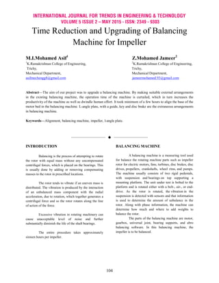 INTERNATIONAL JOURNAL FOR TRENDS IN ENGINEERING & TECHNOLOGY
VOLUME 5 ISSUE 2 – MAY 2015 - ISSN: 2349 - 9303
104
Time Reduction and Upgrading of Balancing
Machine for Impeller
M.I.Mohamed Asif1
Z.Mohamed Jameer2
1
K.Ramakrishnan College of Engineering, 2
K.Ramakrishnan College of Engineering,
Trichy, Trichy,
Mechanical Department, Mechanical Department,
asifmechengg8@gmail.com jameermohamed.93@gmail.com
Abstract—The aim of our project was to upgrade a balancing machine. By making suitable external arrangements
in the existing balancing machine, the operation time of the machine is curtailed, which in turn increases the
productivity of the machine as well as dwindle human effort. It took minimum of a few hours to align the base of the
motor bed in the balancing machine. L-angle plate, with a guide, key and disc brake are the extraneous arrangements
in balancing machine.
Keywords—Alignment, balancing machine, impeller, l-angle plate.
——————————  ——————————
INTRODUCTION
Balancing is the process of attempting to rotate
the rotor with equal mass without any uncompensated
centrifugal forces, which is placed on the bearings. This
is usually done by adding or removing compensating
masses to the rotor in prescribed locations.
The rotor tends to vibrate if an uneven mass is
distributed. The vibration is produced by the interaction
of an unbalanced mass component with the radial
acceleration, due to rotation, which together generates a
centrifugal force and so the rotor rotates along the line
of action of the force.
Excessive vibration in rotating machinery can
cause unacceptable level of noise and further
substantially diminish the life of the shaft bearings.
The entire procedure takes approximately
sixteen hours per impeller.
BALANCING MACHINE
A balancing machine is a measuring tool used
for balance the rotating machine parts such as impeller
rotor for electric motors, fans, turbines, disc brakes, disc
drives, propellers, crankshafts, wheel rims, and pumps.
The machine usually consists of two rigid pedestals,
with suspension and bearings on top supporting a
mounting platform. The unit under test is bolted to the
platform and is rotated either with a belt-, air-, or end-
drive. As the rotor is rotated, the vibration in the
suspension is detected with sensors and that information
is used to determine the amount of unbalance in the
rotor. Along with phase information, the machine can
determine how much and where to add weights to
balance the rotor.
The parts of the balancing machine are motor,
gearbox, universal joint, bearing supports, and abro
balancing software. In this balancing machine, the
impeller is to be balanced.
 