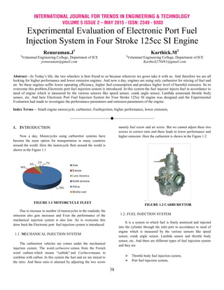 INTERNATIONAL JOURNAL FOR TRENDS IN ENGINEERING & TECHNOLOGY
VOLUME 5 ISSUE 2 – MAY 2015 - ISSN: 2349 - 9303
38
Experimental Evaluation of Electronic Port Fuel
Injection System in Four Stroke 125cc SI Engine
Renuraman.J1
2
Velammal Engineering College, Department of ICE
jrenuraman@gmail.com
Karthick.M2
2
Velammal Engineering College, Department of ICE
Karthick270481@gmail.com
Abstract—In Today’s life, the two wheelers is best friend to us because wherever we gowe take it with us. And therefore we are all
looking for higher performance and lower emission engines. And now a day, engines are using only carburetor for mixing of fuel and
air. So these engines suffer lower operating efficiency, higher fuel consumption and produce higher level of harmful emission. So to
overcome this problem,Electronic port fuel injection system is introduced. In this system the fuel injector injects fuel in accordance to
need of engine which is measured by the various sensors like speed sensor, crank angle sensor, Lambda sensorand throttle body
sensor, etc. And here Electronic Port Fuel Injection System for Four Stroke 125cc SI engine was designed and the Experimental
Evaluation had made to investigate the performance parameters and emission parameters of the engine.
Index Terms— Small engine motorcycle, carburetor, Fuelinjection, higher performance, lower emission,
————————————————————
1. INTRODUCTION
Now a day, Motorcycles using carburettor systems have
become the main option for transportation in many countries
around the world. Here the motorcycle fleet around the world is
shown in the Figure 1.1
FIGURE 1.1 MOTORCYCLE FLEET
Due to increase in number of motorcycles in the roadside, the
emission also gets increases and Even the performance of the
mechanical injection system is also low .So to overcome this
draw back the Electronic port fuel injection system is introduced.
1.1. MECHANICAL INJECTION SYSTEM
The carburettor vehicles are comes under the mechanical
injection system. The word carburetor comes from the French
word carbure which means ―carbide" and Carburermeans to
combine with carbon .In this system the fuel and air are mixed to
the ratio. And these ratio is attained by adjusting the two screw
namely fuel screw and air screw. But we cannot adjust these two
screws to correct ratio and these leads to lower performance and
higher emission .Here the carburetor is shown in the Figure 1.2
.
FIGURE 1.2 CARBURETTOR
1.2. FUEL INJECTION SYSTEM
It is a system in which fuel is finely atomized and injected
into the cylinder through the inlet port in accordance to need of
engine which is measured by the various sensors like speed
sensor, crank angle sensor, Lambda sensor and throttle body
sensor, etc. And there are different types of fuel injection system
and they are
 Throttle body fuel injection system,
 Port fuel injection system,
 