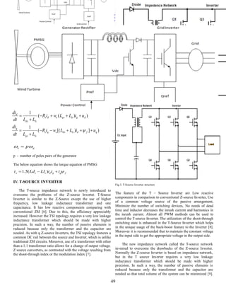 INTERNATIONAL JOURNAL FOR TRENDS IN ENGINEERING & TECHNOLOGY
VOLUME 5 ISSUE 1 – MAY 2015 - ISSN: 2349 - 9303
49
Fig. 2. Control scheme for Permanent magnet generator
Fig.2. Control scheme for Permanent magnet generator
p - number of poles pairs of the generator
The below equation shows the torque equation of PMSG
IV. T-SOURCE INVERTER
The T-source impedance network is newly introduced to
overcome the problems of the Z-source Inverter. T-Source
Inverter is similar to the Z-Source except the use of higher
frequency, low leakage inductance transformer and one
capacitance. It has low reactive components comparing with
conventional ZSI [6]. Due to this, the efficiency appreciably
increased. However the TSI topology requires a very low leakage
inductance transformer which should be made with higher
precision. In such a way, the number of passive elements is
reduced because only the transformer and the capacitor are
needed. As with q Z-source Inverters, the TSI topology features a
common DC rail between the source and Inverter, which is unlike
traditional ZSI circuits. Moreover, use of a transformer with other
than a 1:1 transformer ratio allows for a change of output voltage.
Z source converters, as contrasted with the voltage resulting from
the shoot-through index or the modulation index [7].
` 1
Fig.3. T-Source Inverter structure
The feature of the T – Source Inverter are Low reactive
components in comparison to conventional Z-source Inverter, Use
of a common voltage source of the passive arrangement,
Minimize the number of switching devices, No needs of dead
time and inductor decreases the inrush current and harmonics in
the inrush current. Almost all PWM methods can be used to
control the T-source Inverter. The utilization of the shoot-through
switching state is enhanced in the T-Source Inverter which helps
in the unique usage of the buck-boost feature to the Inverter [8].
Moreover it is recommended that to maintain the constant voltage
in the input side to get the appropriate voltage in the output side.
The new impedance network called the T-source network
invented to overcome the drawbacks of the Z-source Inverter.
Normally the Z-source Inverter is based on impedance network,
but in the T source Inverter requires a very low leakage
inductance transformer which should be made with higher
precision. In such a way, the number of passive elements is
reduced because only the transformer and the capacitor are
needed so that total volume of the system can be minimized [9].
)])[((
1
))((
1
qfdlsdseqs
lsqs
q
dqlsqseds
lsds
d
uiLLwiR
LLdt
di
uiLLwiR
LLdt
di







ge p 
fqqdsse iiiLlLd   )(5.1
 