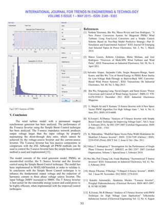 INTERNATIONAL JOURNAL FOR TRENDS IN ENGINEERING & TECHNOLOGY
VOLUME 5 ISSUE 1 – MAY 2015 - ISSN: 2349 - 9303
53
Fig12 FFT Analysis of THD
V. Conclusion
The wind turbine model with a permanent magnet
synchronous generator has been analyzed. The performance of
the T-source Inverter using the Simple Boost Control technique
has been analyzed. The T-source impedance network produces
output voltage larger than the input voltage by properly
maintaining the shoot-through duty ratio, which cannot be
achieved by the voltage-source Inverter and the current-source
Inverter. The T-source Inverter has less passive components in
comparison with the ZSI. Although all PWM methods can be
used to control the T-source Inverter here the simple boost control
method is used and implemented [13].
The model consists of the wind generator model, PMSG, an
uncontrolled rectifier, the T- Source Inverter and the Inverter
control using the Simple Boost Control technique. The model has
been implemented in MATLAB/Simulink in order to validate it.
In conclusion with the Simple Boost Control technique is to
enhance the fundamental output voltage and the reduction of
harmonic content in three phase voltage source Inverter. The
input Voltage 2600V increased to 3000V. The T Source Inverter
is best suited for the renewable energy system and could prove to
be highly efficient, when implemented with the improved control
techniques.
References
[1] Venkata Yaramasu, Bin Wu, Marco Rivera and Jose Rodriguez, ―A
New Power Conversion System for Megawatt PMSG Wind
Turbines Using Four-Level Converters and a Simple Control
Scheme Based on Two-Step Model Predictive Strategy—Part II:
Simulation and Experimental Analysis‖ IEEE Journal Of Emerging
And Selected Topics In Power Electronics, Vol. 2, No. 1, March
2014.
[2] Marco Liserre, Roberto Cárdenas, Marta Molinas, and José
Rodríguez ―Overview of Multi-MW Wind Turbines and Wind
Parks‖, IEEE Transactions on Industrial Electronics, Vol. 58, No. 4,
April 2011.
[3] Salvador Alepuz, Alejandro Calle, Sergio Busquets-Monge, Samir
Kouro, and Bin Wu ―Use of Stored Energy in PMSG Rotor Inertia
for Low-Voltage Ride-Through in Back-to-Back NPC Converter-
Based Wind Power Systems‖, IEEE Transactions On Industrial
Electronics, Vol. 60, No. 5, May 2013.
[4] Bin Wu, Yongqiang Lang, Navid Zargari, and Samir Kouro ―Power
Conversion and Control of Wind Energy Systems‖, ISBN-13: 978-
0-470-59365-3 December 2011 IEEE Industrial Electronics
Magazine.
[5] U. Shajith Ali and V. Kamara ―Z-Source Inverter with A New Space
Vector PWM Algorithm For High Voltage Gain ―, Vol. 6, No. 6,
June 2011, ISSN 1819-6608.
[6] K.Eswari1, R.Dhanya ―Analysis of T-Source Inverter with Simple
Boost Control Technique for Improving Voltage Gain‖, Vol.3, Issue
2, February 2014, An ISO 3297:2007 Certified Organization, ISSN
(Print) : 2320 – 3765.
[7] K. Mahendran, ―Modified Space Vector Pulse Width Modulation for
Modified Z-Source Inverter‖, ISSN: 2230-7109 (Online) | ISSN:
2230-9543 (Print), IJECT Vol. 2, Issue 4, Oct - Dec. 2011.
[8] Vithya.T, Snekapriya.T ―Investigation for the Performance of Single
Phase T-Source Inverter‖, IJIRSET, an ISO 3297: 2007 Certified
Organization, Volume 3, Special Issue 1, February 2014.
[9] Wei Mo, Poh Chiang Loh, Frede Blaabjerg ―Asymmetrical T Source
Inverters‖ IEEE Transactions on Industrial Electronics, Vol. 61, No.
2, February 2014.
[10] Sheeja P.Kumar, P.Shailaja ―T-Shaped Z-Source Inverter‖, IJERT,
Vol. 1 Issue 09, November- 2012 ISSN: 2278-0181.
[11] Katedra Automatyki, Akademia Morska ―T-source Inverter‖,
Przegląd Elektrotechniczny (Electrical Review), ISSN 0033-2097,
R. 85 NR 10/2009.
[12] K.Eswari, Ms R.Dhanya ―Analysis of T-Source Inverter with PWM
Technique for High Voltage Gain Application‖ Telkomnika
Indonesian Journal of Electrical Engineering Vol. 12, No. 8, August
 