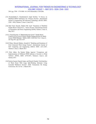 INTERNATIONAL JOURNAL FOR TRENDS IN ENGINEERING & TECHNOLOGY
VOLUME 5 ISSUE 1 – MAY 2015 - ISSN: 2349 - 9303
54
2014, pp. 5709 ~ 5719 DOI: 10.11591/telkomnika.v12i8.6206.
[13] Penchalababu.V, Chandrakala.B, Gopal Krishna ―A Survey on
Modified PWM Techniques for Z-Source Inverter―, International
Journal of Engineering and Advanced Technology (IJEAT) ISSN:
2249 – 8958, Volume-1, Issue-5, June 2012.
[14] Budi Yanto Husodo, Shahrin Md. Ayob ―Simulation of Modified
Simple Boost Control for Z‐Source Inverter ―International Journal
of Automation and Power Engineering (IJAPE) Volume 2 Issue 4,
May 2013.
[15] A. Suresh Kumar, G. Mahanandeswara Gowd ― Simple Boost
Control of Five-Level Z-Source Diode-Clamped Inverter by Multi-
Carrier PWM Methods ― IJERA, ISSN: 2248-9622 Vol. 3, Issue 4,
Jul-Aug 2013, pp.2162-2167
[16] D Mary, Shinosh Mathew, Sreejith K ―Modeling and Simulation of
Grid Connected Wind Energy System―, International Journal of
Soft Computing and Engineering (IJSCE) ISSN: 2231-2307,
Volume-3, Issue-1, March 2013
[17] Nitin Adhav, Pg Student Shilpa Agarwal ―Comparison and
Implementation of Different PWM Schemes of Inverter in Wind
Turbine‖, IJITEE, ISSN: 2278-3075, Volume-2, Issue-2, and
January 2013
[18] Paulson Samuel, Rajesh Gupta, and Dinesh Chandra ―Grid Interface
of Wind Power With Large Split-Winding Alternator Using
Cascaded Multilevel Inverter‖, IEEE Transactions On Energy
Conversion, Vol. 26, No. 1, March 2011.
 
