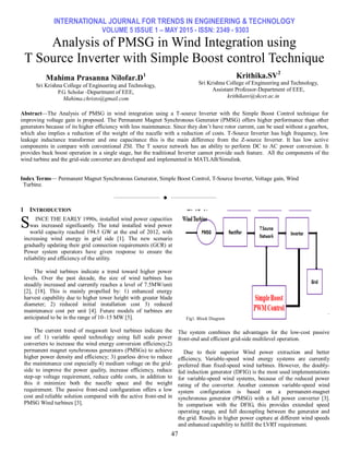 INTERNATIONAL JOURNAL FOR TRENDS IN ENGINEERING & TECHNOLOGY
VOLUME 5 ISSUE 1 – MAY 2015 - ISSN: 2349 - 9303
47
Analysis of PMSG in Wind Integration using
T Source Inverter with Simple Boost control Technique
Mahima Prasanna Nilofar.D1
Sri Krishna College of Engineering and Technology,
P.G. Scholar -Department of EEE,
Mahima.christo@gmail.com
Krithika.SV2
Sri Krishna College of Engineering and Technology,
Assistant Professor-Department of EEE,
krithikasv@skcet.ac.in
Abstract—The Analysis of PMSG in wind integration using a T-source Inverter with the Simple Boost Control technique for
improving voltage gain is proposed. The Permanent Magnet Synchronous Generator (PMSG) offers higher performance than other
generators because of its higher efficiency with less maintenance. Since they don’t have rotor current, can be used without a gearbox,
which also implies a reduction of the weight of the nacelle with a reduction of costs. T-Source Inverter has high frequency, low
leakage inductance transformer and one capacitance this is the main difference from the Z-source Inverter. It has low active
components in compare with conventional ZSI. The T source network has an ability to perform DC to AC power conversion. It
provides buck boost operation in a single stage, but the traditional Inverter cannot provide such feature. All the components of the
wind turbine and the grid-side converter are developed and implemented in MATLAB/Simulink.
Index Terms— Permanent Magnet Synchronous Generator, Simple Boost Control, T-Source Inverter, Voltage gain, Wind
Turbine.
——————————  ——————————
1 INTRODUCTION
INCE THE EARLY 1990s, installed wind power capacities
was increased significantly. The total installed wind power
world capacity reached 194.5 GW at the end of 2012, with
increasing wind energy in grid side [1]. The new scenario
gradually updating their grid connection requirements (GCR) at
Power system operators have given response to ensure the
reliability and efficiency of the utility.
The wind turbines indicate a trend toward higher power
levels. Over the past decade, the size of wind turbines has
steadily increased and currently reaches a level of 7.5MW/unit
[2], [18]. This is mainly propelled by: 1) enhanced energy
harvest capability due to higher tower height with greater blade
diameter; 2) reduced initial installation cost 3) reduced
maintenance cost per unit [4]. Future models of turbines are
anticipated to be in the range of 10–15 MW [5].
The current trend of megawatt level turbines indicate the
use of: 1) variable speed technology using full scale power
converters to increase the wind energy conversion efficiency;2)
permanent magnet synchronous generators (PMSGs) to achieve
higher power density and efficiency; 3) gearless drive to reduce
the maintenance cost especially 4) medium voltage on the grid-
side to improve the power quality, increase efficiency, reduce
step-up voltage requirement, reduce cable costs, in addition to
this it minimize both the nacelle space and the weight
requirement. The passive front-end configuration offers a low
cost and reliable solution compared with the active front-end in
PMSG Wind turbines [3].
.
The system combines the advantages for the low-cost passive
front-end and efficient grid-side multilevel operation.
Due to their superior Wind power extraction and better
efficiency, Variable-speed wind energy systems are currently
preferred than fixed-speed wind turbines. However, the doubly-
fed induction generator (DFIG) is the most used implementations
for variable-speed wind systems, because of the reduced power
rating of the converter. Another common variable-speed wind
system configuration is based on a permanent-magnet
synchronous generator (PMSG) with a full power converter [3].
In comparison with the DFIG, this provides extended speed
operating range, and full decoupling between the generator and
the grid. Results in higher power capture at different wind speeds
and enhanced capability to fulfill the LVRT requirement.
S
Fig1. Block Diagram
 