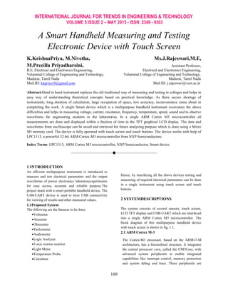 INTERNATIONAL JOURNAL FOR TRENDS IN ENGINEERING & TECHNOLOGY
VOLUME 5 ISSUE 2 – MAY 2015 - ISSN: 2349 - 9303
109
A Smart Handheld Measuring and Testing
Electronic Device with Touch Screen
K.KrishnaPriya, M.Nivetha, Ms.J.Rajeswari,M.E,
M.Precilla Priyadharsini, Assistant Professor,
B.E, Electrical and Electronics Engineering, Electrical and Electronics Engineering,
Velammal College of Engineering and Technology, Velammal College of Engineering and Technology,
Madurai, Tamil Nadu Madurai, Tamil Nadu
Mail.ID: kkpriya10@gmail.com Mail ID: j.rajeswari@vcet.ac.in
Abstract-Hand in hand instrument replaces the old traditional way of measuring and testing in colleges and helps in
easy way of understanding theoretical concepts based on practical knowledge. As there occurs shortage of
instruments, long duration of calculation, large occupation of space, low accuracy, inconvenience come about in
completing the work. A single Smart device which is a multipurpose handheld instrument overcomes the above
difficulties and helps in measuring voltage, current, resistance, frequency, temperature, speed, sound and to observe
waveforms for engineering students in the laboratories. In a single ARM Cortex M3 microcontroller all
measurements are done and displayed within a fraction of time in the TFT graphical LCD display. The data and
waveforms from oscilloscope can be saved and retrieved for future analyzing purpose which is done using a Micro
SD memory card. The device is fully operated with touch screen and touch buttons. The device works with help of
LPC1313, a powerful 32-bit ARM Cortex-M3 microcontroller from NXP Semiconductors.
Index Terms: LPC1313, ARM Cortex M3 microcontroller, NXP Semiconductor, Smart device.
————————————————————
1 INTRODUCTION
An efficient multipurpose instrument is introduced to
measure and test electrical parameters and the output
waveforms of power electronics laboratoryexperiments
for easy access, accurate and reliable purpose.The
project deals with a smart portable handheld device. The
USB-UART device is used to have USB connectivity
for viewing of results and other measured values.
1.1Proposed System
The following are the features to be done:
Voltmeter
Ammeter
Ohmmeter
Tachometer
Audiometer
Logic Analyzer
3-axis motion monitor
Light Meter
Temperature Probe
Calculator
Hence, by interfacing all the above devices testing and
measuring of required electrical parameters can be done
in a single instrument using touch screen and touch
buttons.
2 SYSTEMDESCRIPTIONS
The system consists of several sensors, touch screen,
LCD TFT display and USB-UART which are interfaced
into a single ARM Cortex M3 microcontroller. The
block diagram of this multipurpose handheld device
with touch screen is shown in fig, 1.1.
2.1 ARM Cortex M-3
The Cortex-M3 processor, based on the ARMv7-M
architecture, has a hierarchical structure. It integrates
the central processor core, called the CM3Core, with
advanced system peripherals to enable integrated
capabilities like interrupt control, memory protection
and system debug and trace. These peripherals are
 