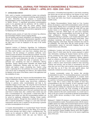 INTERNATIONAL JOURNAL FOR TRENDS IN ENGINEERING & TECHNOLOGY
VOLUME 4 ISSUE 1 – APRIL 2015 - ISSN: 2349 - 9303
74
3 LITERATURE SURVEY
Early work in location recommendation system was primarily
focused on finding location without considering spatial properties
of users. Moon-Hee Park [2] proposes a Location-Based
Recommendation System Using Bayesian User's Preference Model
in Mobile Devices. A map-based personalized recommendation
system to be generated and the preference will be molded by
Bayesian Networks (BN). Here the system collects context
information, location, time, weather user request from the mobile
device infer the most preferred item to provide an appropriate service
by displaying onto the minimap.
BN-Based system consists of 3 parts that is Context log collection,
Recommendation Module, System mapping Module.
The user profiles and context information’s are obtained by mobile
devices. Here EM (Expectation Maximization) algorithm is used.
Which can be used to calculate the preference of the item, and then
the high value of item are displayed on the map of the mobile
application.
Empirical Analysis of Predictive Algorithms for Collaborative
Filtering is designed by John S. Breese David Heckerman Carl Kadie
[3]. They used to predict a new item from a database about user
preference with the technique of correlation coefficient, vector
similarity based calculations statistical Bayesian methods. Two basic
classes of evaluation metrics are used here, the first characterize the
accuracy and the second characterize the utility of a ranked list of
suggested items. To predict the utility of particular item to a
particular user considering two kind of collaborative filtering
algorithms. Namely Memory-based Algorithm and Model based
Algorithm. Collaborative filtering using two kind of voting’s,
Explicit and implicit voting’s considering here. Explicit voting
means a expressing his or her preference for an item, and implicit
votes can be refer to interpreting user behavior. The method should
be depends on the nature of the dataset, nature of the application and
the availability of votes.
Greg Linden [4] provide the Amazon.com Recommendations Item-
to-Item Collaborative Filtering. It is a marketing tool in many web
based process. Here Amazon using item-to-item collaborative
filtering to generate online recommendation and help to the
immediate changes of user’s data. By using this item-to-item based
collaborative filtering method Amazon can scales massive data set
and able to produce high quality recommendations in real-time. Here
the filtering method matches each of the user's purchased items and
rated items to similar items, then combines those similar once and
form a recommendation list. And generate a similar-items table to
determine most similar one. Here the recommendation problem can
be solved by traditional collaborative filtering, Cluster models,
Search-based methods. Through this three methods this system can
able to respond immediately to changes in a users data with their
requirements and less time is needed for the processing to generate
an online recommendations for all user's.
A Location Recommendation in Location-based Social Networks
using User Check-in Data proposed by Hao Wang, [5] in location-
based social networks user check in data is considering here. The
system can be indicated as LBSNs. To solve the social based
recommendation problem which take past user behavior and
information. A friendship based algorithm is used which considering
four factors that are past user behavior, the location of new venue,
the relationship among users. For this algorithm people listen to
their friends and follow their friend’s recommendation for getting
suitable results.
An Outdoor Recommendation System based on User Location
History [6] proposes a real-world recommendation system with user
location history. Mainly focus to recommends shops to users based
on their individual preference and needs. By using GPS user past
location history to be analyzing. For this a custom estimation
algorithm is used here. Which figure out each user's frequently
visited shops. And the recommendation can be done by the item-
based collaborative filtering. Content-based algorithm and
collaborative filtering is used here. a raw location data from GPS is
reconstructed into a list of each users frequently visited shops. Three
sub-phases monitoring user location, detecting visits to shops.
Finding frequently visited shops. Bayesian estimation also used for
the probability. The result shows that the system provide a shop
recommendation system for real-world shopping based on user
location history more efficiently.
Collaborative Location and Activity Recommendations with GPS
History Data [7] which states that the system proposed to exploit
other information, including the location features and the activity-
activity correlations from various information sources, to enhance
the performance. We provided a collaborative filtering approach
based on collective matrix factorization to take these information
sources as inputs and train a location and activity recommender.
Apply a collective matrix factorization method to mine interesting
locations and activities, and use them to recommend to the users
where they can visit if they want to perform some specific activities
and what they can do if they visit some specific places. And
empirically evaluated our system using a large GPS dataset.
A location recommender system for tourism that provides
recommendation to users. For recommendation process a user profile
and their current location is considering.[8] A Location aware
recommendation system and Distance based re-ranking. Approaches
are used here. In Location recommendation system a contextual pre-
filter is used. This is used to reduce the number of items from
recommendation to the user’s location. At last it generates a top-N
list of item potentially interesting for the users. In the case of
Distance based re-ranking the contextual post filter re-ranks is used
which gives the previous top N-list according to the physical
distance from the user to each item. Here system fixes a circular area
of radius centered on the user's current location. As a result users to
allow on the move tourists to download on-demand recommendation
on their mobile devices according to their current location and
personal taste.
Mohamed F. Mokbel [9] proposes a personalization, socialization,
and recommendations system. Personalization deals with the nearest-
neighbor queries are widely used in location-based services to locate
the closest items. In socialization location information are used in
existing social networks. Recommendation indicates that they ignore
the location properties of both their users and recommended items.
For the querying K Nearest Neighbor Queries and K Best Neighbor
Queries used here. Which always focus on the nearest neighboring
query of the users
 