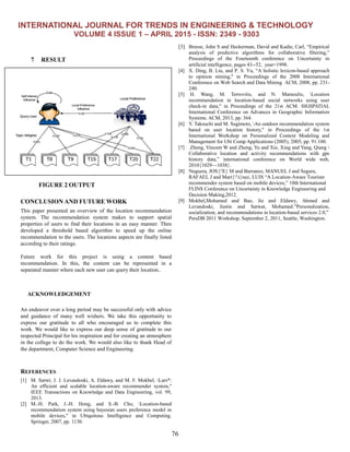 INTERNATIONAL JOURNAL FOR TRENDS IN ENGINEERING & TECHNOLOGY
VOLUME 4 ISSUE 1 – APRIL 2015 - ISSN: 2349 - 9303
76
7 RESULT
FIGURE 2 OUTPUT
CONCLUSION AND FUTURE WORK
This paper presented an overview of the location recommendation
system. The recommendation system makes to support spatial
properties of users to find their locations in an easy manner. Then
developed a threshold based algorithm to speed up the online
recommendation to the users. The locations aspects are finally listed
according to their ratings.
Future work for this project is using a content based
recommendation. In this, the content can be represented in a
separated manner where each new user can query their location..
ACKNOWLEDGEMENT
An endeavor over a long period may be successful only with advice
and guidance of many well wishers. We take this opportunity to
express our gratitude to all who encouraged us to complete this
work. We would like to express our deep sense of gratitude to our
respected Principal for his inspiration and for creating an atmosphere
in the college to do the work. We would also like to thank Head of
the department, Computer Science and Engineering.
REFERENCES
[1] M. Sarwt, J. J. Levandoski, A. Eldawy, and M. F. Mokbel, Lars*:
An efficient and scalable location-aware recommender system,"
IEEE Transactions on Knowledge and Data Engineering, vol. 99,
2013.
[2] M.-H. Park, J.-H. Hong, and S.-B. Cho, Location-based
recommendation system using bayesian users preference model in
mobile devices," in Ubiquitous Intelligence and Computing.
Springer, 2007, pp. 1130.
[3] Breese, John S and Heckerman, David and Kadie, Carl, ―Empirical
analysis of predictive algorithms for collaborative filtering,‖
Proceedings of the Fourteenth conference on Uncertainty in
artificial intelligence, pages 43--52, year=1998.
[4] X. Ding, B. Liu, and P. S. Yu, ―A holistic lexicon-based approach
to opinion mining," in Proceedings of the 2008 International
Conference on Web Search and Data Mining ACM, 2008, pp. 231-
240.
[5] H. Wang, M. Terrovitis, and N. Mamoulis, Location
recommendation in location-based social networks using user
check-in data," in Proceedings of the 21st ACM. SIGSPATIAL
International Conference on Advances in Geographic Information
Systems. ACM, 2013, pp. 364.
[6] Y. Takeuchi and M. Sugimoto, An outdoor recommendation system
based on user location history," in Proceedings of the 1st
International Workshop on Personalized Context Modeling and
Management for Ubi Comp Applications (2005), 2005, pp. 91.100.
[7] Zheng, Vincent W and Zheng, Yu and Xie, Xing and Yang, Qiang 
Collaborative location and activity recommendations with gps
history data,‖ international conference on World wide web,
2010{1029—1038}.
[8] Noguera, JOS{'E} M and Barranco, MANUEL J and Segura,
RAFAEL J and Mart{'i}nez, LUIS ―A Location-Aware Tourism
recommender system based on mobile devices,‖ 10th International
FLINS Conference on Uncertainty in Knowledge Engineering and
Decision Making,2012.
[9] Mokbel,Mohamed and Bao, Jie and Eldawy, Ahmed and
Levandoski, Justin and Sarwat, Mohamed.‖Personalization,
socialization, and recommendations in location-based services 2.0,‖
PersDB 2011 Workshop, September 2, 2011, Seattle, Washington.
 